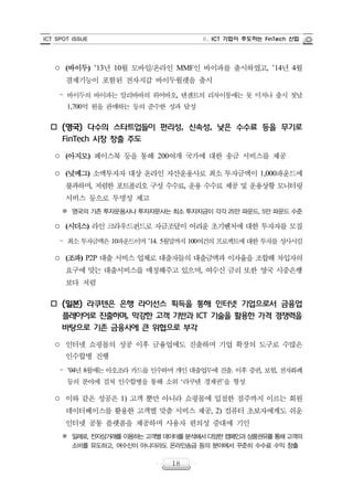 ICT SPOT ISSUE Ⅱ. ICT 기업이 주도하는 FinTech 산업
18
○ (바이두) ’13년 10월 모바일/온라인 MMF인 바이파를 출시하였고, ’14년 4월
결제기능이 포함된 전자지갑 바이두월렛을 출시
‒ 바이두의 바이파는 알리바바의 위어바오, 텐센트의 리차이퉁에는 못 미치나 출시 첫날
1,700억 원을 판매하는 등의 준수한 성과 달성
o (영국) 다수의 스타트업들이 편리성, 신속성, 낮은 수수료 등을 무기로
FinTech 시장 창출 주도
○ (아지모) 페이스북 등을 통해 200여개 국가에 대한 송금 서비스를 제공
○ (넛메그) 소액투자자 대상 온라인 자산운용사로 최소 투자금액이 1,000파운드에
불과하며, 저렴한 포트폴리오 구성 수수료, 운용 수수료 제공 및 운용상황 모니터링
서비스 등으로 투명성 제고
※ 영국의 기존 투자운용사나 투자자문사는 최소 투자자금이 각각 25만 파운드, 5만 파운드 수준
○ (시더스) 라인 크라우드펀드로 자금조달이 어려운 초기벤처에 대한 투자자를 모집
‒ 최소 투자금액은 10파운드이며 ’14. 5월말까지 100여건의 프로젝트에 대한 투자를 성사시킴
○ (조파) P2P 대출 서비스 업체로 대출자들의 대출금액과 이자율을 조합해 차입자의
요구에 맞는 대출서비스를 매칭해주고 있으며, 여수신 금리 또한 영국 시중은행
보다 저렴
o (일본) 라쿠텐은 은행 라이선스 획득을 통해 인터넷 기업으로서 금융업
플레이어로 진출하며, 막강한 고객 기반과 ICT 기술을 활용한 가격 경쟁력을
바탕으로 기존 금융사에 큰 위협으로 부각
○ 인터넷 쇼핑몰의 성공 이후 금융업에도 진출하며 기업 확장의 도구로 수많은
인수합병 진행
‒ ’04년 8월에는 아오조라 카드를 인수하며 개인 대출업무에 진출. 이후 증권, 보험, 전자화폐
등의 분야에 걸쳐 인수합병을 통해 소위 ‘라쿠텐 경제권’을 형성
○ 이와 같은 성공은 1) 고객 뿐만 아니라 쇼핑몰에 입점한 점주까지 이르는 회원
데이터베이스를 활용한 고객별 맞춤 서비스 제공, 2) 컴퓨터 초보자에게도 쉬운
인터넷 공통 플랫폼을 제공하며 사용자 편의성 증대에 기인
※ 일례로, 전자상거래를이용하는고객별데이터를분석해서다양한캠페인과상품권유를통해고객의
소비를 유도하고, 여수신이 아니더라도 온라인송금 등의 분야에서 꾸준히 수수료 수익 창출
 