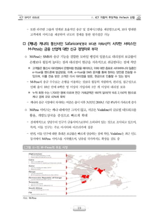 ICT SPOT ISSUE Ⅱ. ICT 기업이 주도하는 FinTech 산업
19
‒ 또한 라쿠텐 그룹과 연계된 효율적인 송금 및 결제시스템을 제공함으로써, 보다 방대한
고객에게 서비스를 제공하며 규모의 경제를 통한 원가절감 가능
o (케냐) 케냐의 통신사인 Safaricom(영국 보다폰 자회사)이 시작한 서비스인
M-Pesa는 금융 산업에 대한 신규 경쟁자로 부각
○ M-Pesa는 SMS와 송금 기능을 결합한 모바일 뱅킹의 일종으로 대리점의 보급률이
은행보다 월등히 높다는 점과 대리점이 현금을 지속적으로 취급한다는 점에 착안
※ 고객들은 통신사 대리점에서 은행처럼 현금을 예치하고, 이에 대한 증표로 사이버머니의 일종인
e-float을 핸드폰에 발급받음. 이후, e-float을 SMS 문자를 통해 원하는 양만큼 전송할 수
있으며, 이를 전송 받은 고객은 다시 대리점을 방문, 현금으로 인출할 수 있는 방식
‒ M-Pesa의 송금 수수료는 은행을 이용하는 것보다 월등히 저렴하며, 편리성, 접근성으로
인해 출시 10년 만에 6백만 명 이상의 가입자와 1만 개 이상의 대리점 보유
※ 누적 회원 수는 1,700만 명에 이르며 연간 거래금액은 180억 달러(약 19조 2,150억 원)으로
케냐 경제 규모 43%에 육박
‒ 케냐의 송금 시장에서 차지하는 비중은 출시 이후 3년만인 2010년 기준 8%까지 가파르게 증가
○ M-Pesa 서비스는 케냐 내에서만 그치지 않고, 지금은 Vodafone의 글로벌 네트워크를
활용, 개발도상국을 중심으로 빠르게 확대
‒ 전세계적으로 상당수의 인구가 금융서비스로부터 소외되어 있는 것으로 조사되고 있으며,
특히, 이들 인구는 주로 아시아와 아프리카에 집중
‒ 반면, 이들 인구에 대한 휴대폰 보급률은 빠르게 상승하는 점에 착안, Vodafone은 최근 인도
등지에서 M-Pesa 서비스를 시작했으며, 남유럽 국가까지도 확장을 검토 중
[그림 Ⅱ-3] M-Pesa의 주요 시장
자료: M-Pesa
 