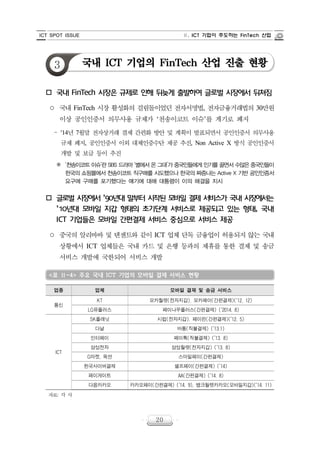 ICT SPOT ISSUE Ⅱ. ICT 기업이 주도하는 FinTech 산업
20
3 국내 ICT 기업의 FinTech 산업 진출 현황
o 국내 FinTech 시장은 규제로 인해 뒤늦게 출발하여 글로벌 시장에서 뒤쳐짐
○ 국내 FinTech 시장 활성화의 걸림돌이었던 전자서명법, 전자금융거래법의 30만원
이상 공인인증서 의무사용 규제가 ‘천송이코트 이슈’를 계기로 폐지
‒ '14년 7월말 전자상거래 결제 간편화 방안 및 계획이 발표되면서 공인인증서 의무사용
규제 폐지, 공인인증서 이외 대체인증수단 제공 추진, Non Active X 방식 공인인증서
개발 및 보급 등이 추진
※ ‘천송이코트이슈’란SBS 드라마‘별에서온그대’가중국인들에게인기를끌면서수많은중국인들이
한국의 쇼핑몰에서 천송이코트 직구매를 시도했으나 한국의 짜증나는 Active X 기반 공인인증서
요구에 구매를 포기했다는 얘기에 대해 대통령이 이의 해결을 지시
o 글로벌 시장에서 ’90년대 말부터 시작된 모바일 결제 서비스가 국내 시장에서는
’10년대 모바일 지갑 형태의 초기단계 서비스로 제공되고 있는 형태, 국내
ICT 기업들은 모바일 간편결제 서비스 중심으로 서비스 제공
○ 중국의 알리바바 및 텐센트와 같이 ICT 업체 단독 금융업이 허용되지 않는 국내
상황에서 ICT 업체들은 국내 카드 및 은행 등과의 제휴를 통한 결제 및 송금
서비스 개발에 국한되어 서비스 개발
<표 Ⅱ-4> 주요 국내 ICT 기업의 모바일 결제 서비스 현황
업종 업체 모바일 결제 및 송금 서비스
통신
KT 모카월렛(전자지갑). 모카페이(간편결제)(’12. 12)
LG유플러스 페이나우플러스(간편결제) (’2014. 8)
ICT
SK플래닛 시럽(전자지갑). 페이핀(간편결제)(’12. 5)
다날 바통(직불결제) (’13.1)
인터페이 페이톡(직불결제) (’13. 8)
삼성전자 삼성월렛(전자지갑) (’13. 8)
G마켓, 옥션 스마일페이(간편결제)
한국사이버결제 셀프페이(간편결제) (’14)
페이게이트 AA(간편결제) (’14. 8)
다음카카오 카카오페이(간편결제) (’14. 9), 뱅크월렛카카오(모바일지갑)(’14. 11)
자료: 각 사
 