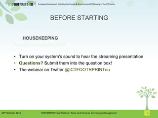 European Framework Initiative for Energy & Environmental Efficiency in the ICT Sector
1
HOUSEKEEPING
• Turn on your system’s sound to hear the streaming presentation
• Questions? Submit them into the question box!
• The webinar on Twitter @ICTFOOTRPRINTeu
BEFORE STARTING
20th October 2016 ICTFOOTPRINT.eu Webinar: Tools and Services for Energy Management
 