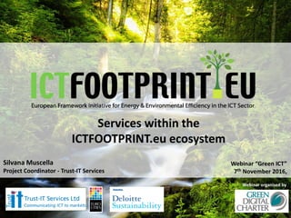 European Framework Initiative for Energy & Environmental Efficiency in the ICT Sector
Silvana Muscella
Project Coordinator - Trust-IT Services
Webinar “Green ICT”
7th November 2016,
Services within the
ICTFOOTPRINT.eu ecosystem
Webinar organised by
 