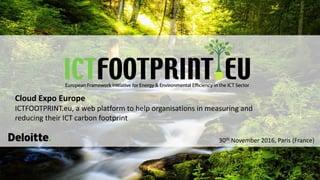 European Framework Initiative for Energy & Environmental Efficiency in the ICT Sector
Cloud Expo Europe
ICTFOOTPRINT.eu, a web platform to help organisations in measuring and
reducing their ICT carbon footprint
30th November 2016, Paris (France)
 