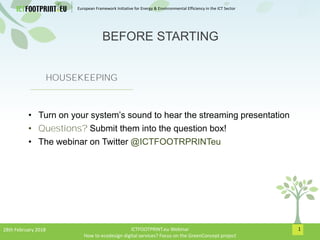 European Framework Initiative for Energy & Envinronmental Efficiency in the ICT Sector
1
HOUSEKEEPING
• Turn on your system’s sound to hear the streaming presentation
• Questions? Submit them into the question box!
• The webinar on Twitter @ICTFOOTRPRINTeu
BEFORE STARTING
28th February 2018 ICTFOOTPRINT.eu Webinar
How to ecodesign digital services? Focus on the GreenConcept project
 