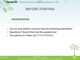 European Framework Initiative for Energy & Envinronmental Efficiency in the ICT Sector
1
HOUSEKEEPING
• Turn on your system’s sound to hear the streaming presentation
• Questions? Submit them into the question box!
• The webinar on Twitter @ICTFOOTPRINTeu
BEFORE STARTING
18th July 2018 ICTFOOTPRINT.eu Webinar
Decreasing ICT energy consumption – the power of data centres and people’s will
 