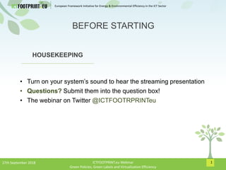 European Framework Initiative for Energy & Envinronmental Efficiency in the ICT Sector
1
HOUSEKEEPING
• Turn on your system’s sound to hear the streaming presentation
• Questions? Submit them into the question box!
• The webinar on Twitter @ICTFOOTRPRINTeu
BEFORE STARTING
27th September 2018 ICTFOOTPRINT.eu Webinar
Green Policies, Green Labels and Virtualization Efficiency
 