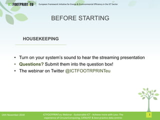 European Framework Initiative for Energy & Envinronmental Efficiency in the ICT Sector
1
HOUSEKEEPING
• Turn on your system’s sound to hear the streaming presentation
• Questions? Submit them into the question box!
• The webinar on Twitter @ICTFOOTRPRINTeu
BEFORE STARTING
14th November 2018 ICTFOOTPRINT.eu Webinar -Sustainable ICT - Achieve more with Less: The
experience of CircularComputing, CATALYST & best practice data centres
 