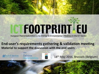 European	Framework	Ini0a0ve	for	Energy	&	Environmental	Eﬃciency	in	the	ICT	Sector	
Mee0ng	with	end	users	-	Brussels	18th	May	2016	
End-user’s	requirements	gathering	&	valida5on	mee5ng	
Material	to	support	the	discussion	with	the	end	users	
18th	May	2016,	Brussels	(Belgium)	
 
