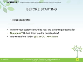 European Framework Initiative for Energy & Envinronmental Efficiency in the ICT Sector
1
HOUSEKEEPING
• Turn on your system’s sound to hear the streaming presentation
• Questions? Submit them into the question box!
• The webinar on Twitter @ICTFOOTRPRINTeu
BEFORE STARTING
27th April 2017 ICTFOOTPRINT.eu Webinar - Solutions for Energy Management &
Life Cycle Assessment (LCA) in ICT
 