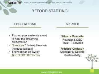 European Framework Initiative for Energy & Environmental Efficiency in the ICT Sector
www.ictfootprint.eu
1
SPEAKERHOUSEKEEPING
• Turn on your system’s sound
to hear the streaming
presentation
• Questions? Submit them into
the question box!
• The webinar on Twitter
@ICTFOOTRPRINTeu
Silvana Muscella
Founder & CEO
Trust-IT Services
BEFORE STARTING
Frédéric Croisson
Manager at Deloitte
Sustainability
 