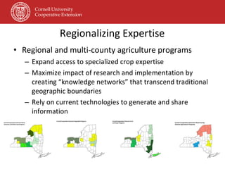 Regionalizing Expertise Regional and multi-county agriculture programs Expand access to specialized crop expertise Maximize impact of research and implementation by creating “knowledge networks” that transcend traditional geographic boundaries Rely on current technologies to generate and share information 