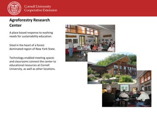 Agroforestry Research Center A place based response to evolving needs for sustainability education. Sited in the heart of a forest dominated region of New York State. Technology enabled meeting spaces and classrooms connect the center to educational resources at Cornell University, as well as other locations. 