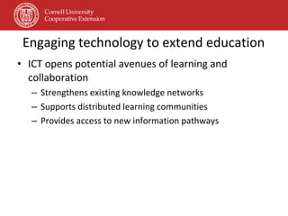 Engaging technology to extend education ICT opens potential avenues of learning and collaboration Strengthens existing knowledge networks  Supports distributed learning communities  Provides access to new information pathways 
