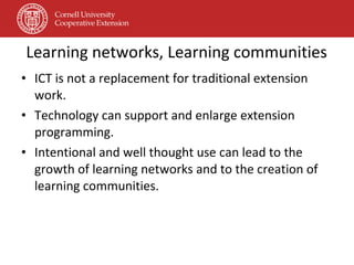 Learning networks, Learning communities ICT is not a replacement for traditional extension work. Technology can support and enlarge extension programming. Intentional and well thought use can lead to the growth of learning networks and to the creation of learning communities. 