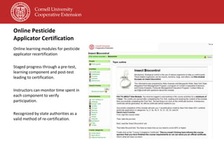 Online Pesticide Applicator Certification Online learning modules for pesticide applicator recertification Staged progress through a pre-test, learning component and post-test leading to certification. Instructors can monitor time spent in each component to verify participation. Recognized by state authorities as a valid method of re-certification. 