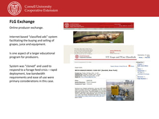 FLG Exchange Online producer exchange. Internet based “classified ads” system facilitating the buying and selling of grapes, juice and equipment. Is one aspect of a larger educational program for producers. System was “cloned” and used to respond to a forage feed crisis – rapid deployment, low bandwidth requirements and ease of use were primary considerations in this case. 