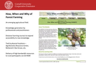 How, When and Why of Forest Farming An emerging agricultural field Knowledge generation by professionals and practitioners Distance learning courses to expand accessibility to new knowledge Tied to physical locations – Agroforestry Resource Center, McDaniel's Nut Grove, etc. Delivery of high bandwidth resources to rural participants via CD-ROM 