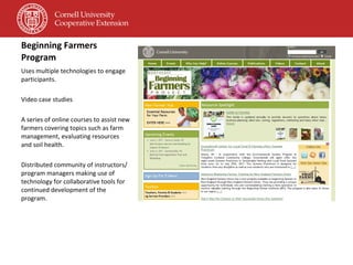 Beginning Farmers Program Uses multiple technologies to engage participants. Video case studies A series of online courses to assist new farmers covering topics such as farm management, evaluating resources and soil health. Distributed community of instructors/ program managers making use of technology for collaborative tools for continued development of the program. 