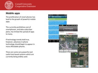 Mobile apps  The proliferation of smart phones has lead to the growth of powerful mobile apps. The currently prohibitive cost of smartphones, and data subscriber plans, has limited the spread of apps to many. If technology trends hold true, however, advances in phone technology should begin to appear in more affordable phones. There are some very powerful and useful text based systems which are currently being widely used. 