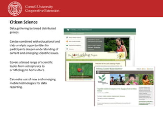 Citizen Science Data gathering by broad distributed groups. Can be combined with educational and data analysis opportunities for participants deepen understanding of current and emerging scientific issues. Covers a broad range of scientific topics from astrophysics to ornithology to horticulture. Can make use of new and emerging mobile technologies for data reporting. 