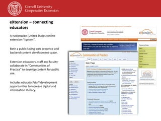 eXtension – connecting educators A nationwide (United States) online extension “system”. Both a public facing web presence and backend content development space. Extension educators, staff and faculty collaborate in “Communities of Practice” to develop content for public use. Includes educator/staff development opportunities to increase digital and information literacy. 