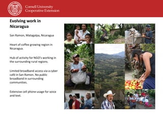 Evolving work in Nicaragua San Ramon, Matagalpa, Nicaragua Heart of coffee growing region in Nicaragua. Hub of activity for NGO’s working in the surrounding rural regions. Limited broadband access via a cyber café in San Ramon. No public broadband in surrounding communities. Extensive cell phone usage for voice and text. 