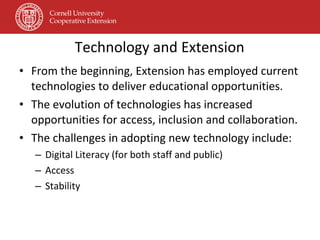 Technology and Extension From the beginning, Extension has employed current technologies to deliver educational opportunities. The evolution of technologies has increased opportunities for access, inclusion and collaboration. The challenges in adopting new technology include: Digital Literacy (for both staff and public) Access Stability 