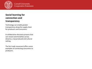 Social learning for connection and transparency Technology can enable greater transparency along the supply chain for producers and consumers. A collaborative discovery process that can reveal commonalities across distance, crop produced and cultural setting. The fair trade movement offers some examples of connecting consumers to producers. 