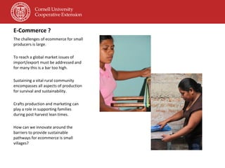 E-Commerce ? The challenges of ecommerce for small producers is large. To reach a global market issues of import/export must be addressed and for many this is a bar too high. Sustaining a vital rural community encompasses all aspects of production for survival and sustainability. Crafts production and marketing can play a role in supporting families during post harvest lean times. How can we innovate around the barriers to provide sustainable pathways for ecommerce is small villages? 