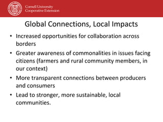 Global Connections, Local Impacts Increased opportunities for collaboration across borders Greater awareness of commonalities in issues facing citizens (farmers and rural community members, in our context) More transparent connections between producers and consumers Lead to stronger, more sustainable, local communities. 