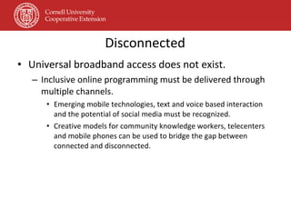 Disconnected Universal broadband access does not exist. Inclusive online programming must be delivered through multiple channels. Emerging mobile technologies, text and voice based interaction and the potential of social media must be recognized. Creative models for community knowledge workers, telecenters and mobile phones can be used to bridge the gap between connected and disconnected. 