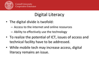 Digital Literacy The digital divide is twofold: Access to the internet and online resources Ability to effectively use the technology To realize the potential of ICT, issues of access and technical facility have to be addressed. While mobile tech may increase access, digital literacy remains an issue. 