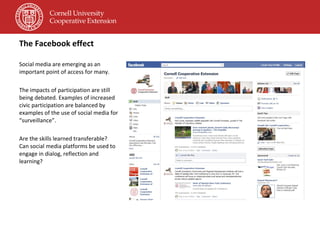The Facebook effect Social media are emerging as an important point of access for many. The impacts of participation are still being debated. Examples of increased civic participation are balanced by examples of the use of social media for “surveillance”. Are the skills learned transferable? Can social media platforms be used to engage in dialog, reflection and learning? 