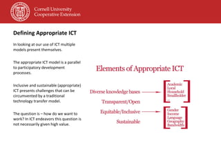Defining Appropriate ICT In looking at our use of ICT multiple models present themselves. The appropriate ICT model is a parallel to participatory development processes. Inclusive and sustainable (appropriate) ICT presents challenges that can be circumvented by a traditional technology transfer model.  The question is – how do we want to work? In ICT endeavors this question is not necessarily given high value. 