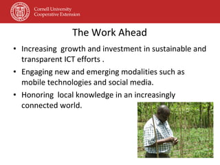 The Work Ahead Increasing  growth and investment in sustainable and transparent ICT efforts . Engaging new and emerging modalities such as mobile technologies and social media. Honoring  local knowledge in an increasingly connected world. 