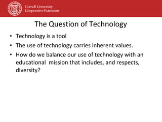 The Question of Technology Technology is a tool  The use of technology carries inherent values. How do we balance our use of technology with an educational  mission that includes, and respects, diversity?  