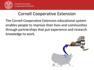 Cornell Cooperative Extension The Cornell Cooperative Extension educational system enables people to improve their lives and communities through partnerships that put experience and research knowledge to work. 