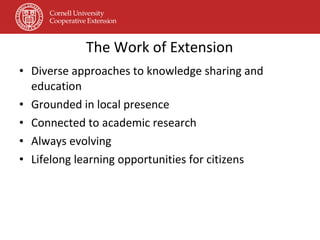 The Work of Extension Diverse approaches to knowledge sharing and education Grounded in local presence Connected to academic research Always evolving Lifelong learning opportunities for citizens 