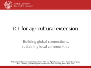 ICT for agricultural extension Building global connections, sustaining local communities Information and Communication Technologies (ICT) and  Agriculture, June 2011 Montevideo Uruguay Paul Treadwell, Cornell Cooperative Extension, Cornell University, Ithaca, New York 