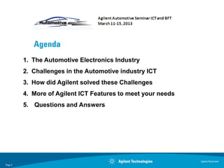 Agenda
         1. The Automotive Electronics Industry
         2. Challenges in the Automotive industry ICT
         3. How did Agilent solved these Challenges
         4. More of Agilent ICT Features to meet your needs
         5. Questions and Answers




                                                              Agilent Restricted
Page 2
 