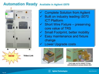 Automation Ready            Available in Agilent i3070


                              Complete Solution from Agilent
                              Built on industry leading i3070
                               ICT Platform
                              Short Wire Fixture – preserving
                               core value of TRS
                              Small Footprint, better mobility
                              Easy maintenance and fixture
                               change
                              Lower Upgrade costs


          NEW   Video Link


                                                      Card cage can be rotated 110 deg
                                                     anti-clockwise to access blower door



                                                                                    Agilent Restricted
Page 28
 