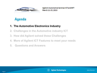 Agenda
         1. The Automotive Electronics Industry
         2. Challenges in the Automotive industry ICT
         3. How did Agilent solved these Challenges
         4. More of Agilent ICT Features to meet your needs
         5. Questions and Answers




                                                              Agilent Restricted
Page 3
 