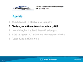 Agenda
         1. The Automotive Electronics Industry
         2. Challenges in the Automotive industry ICT
         3. How did Agilent solved these Challenges
         4. More of Agilent ICT Features to meet your needs
         5. Questions and Answers




                                                              Agilent Restricted
Page 5
 