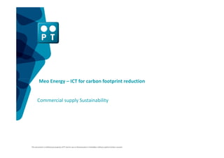 Meo Energy – ICT for carbon footprint reduction


       Commercial supply Sustainability




This document is intellectual property of PT and its use or dissemination is forbidden without explicit written consent.
 
