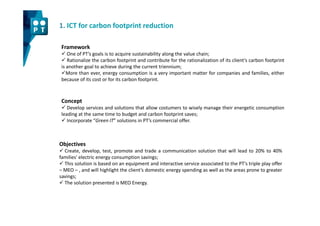 1. ICT for carbon footprint reduction

 Framework
    One of PT’s goals is to acquire sustainability along the value chain;
    Rationalize the carbon footprint and contribute for the rationalization of its client’s carbon footprint
 is another goal to achieve during the current triennium;
    More than ever, energy consumption is a very important matter for companies and families, either
 because of its cost or for its carbon footprint.



 Concept
    Develop services and solutions that allow costumers to wisely manage their energetic consumption
 leading at the same time to budget and carbon footprint saves;
    Incorporate “Green IT” solutions in PT’s commercial offer.



Objectives
  Create, develop, test, promote and trade a communication solution that will lead to 20% to 40%
families' electric energy consumption savings;
  This solution is based on an equipment and interactive service associated to the PT’s triple play offer
– MEO – , and will highlight the client’s domestic energy spending as well as the areas prone to greater
savings;
  The solution presented is MEO Energy.
 
