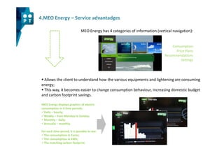 4.MEO Energy – Service advantadges

                                MEO Energy has 4 categories of information (vertical navigation):


                                                                                    Consumption
                                                                                      Price Plans
                                                                                Recommendations
                                                                                         Settings




  Allows the client to understand how the various equipments and lightening are consuming
 energy;
  This way, it becomes easier to change consumption behaviour, increasing domestic budget
 and carbon footprint savings.

 MEO Energy displays graphics of electric
 consumption in 4 time periods:
   Daily – hourly;
   Weakly – from Monday to Sunday;
   Monthly – daily;
   Annually – monthly.

 For each time period, it is possible to see:
   The consumption in Euros;
   The consumption in kWh;
   The matching carbon footprint.
 