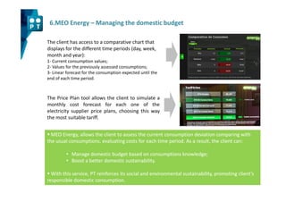 6.MEO Energy – Managing the domestic budget

The client has access to a comparative chart that
displays for the different time periods (day, week,
month and year):
1- Current consumption values;
2- Values for the previously assessed consumptions;
3- Linear forecast for the consumption expected until the
end of each time period.



The Price Plan tool allows the client to simulate a
monthly cost forecast for each one of the
electricity supplier price plans, choosing this way
the most suitable tariff.


  MEO Energy, allows the client to assess the current consumption deviation comparing with
the usual consumptions, evaluating costs for each time period. As a result, the client can:

         • Manage domestic budget based on consumptions knowledge;
         • Boost a better domestic sustainability.

  With this service, PT reinforces its social and environmental sustainability, promoting client’s
responsible domestic consumption.
 