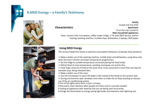 8.MEO Energy – a Family’s Testimony

                                                                                                    Family:
                                                                                    Couple and one child.
                 Characteristics                                                               Apartment:
                                                                                 T2 on the city's outskirts.
                                                                             Main household appliances:
                     Oven, ceramic hob, microwaves, coffee maker, fridge, 2 TVs with MEO Service, electric
                              heating, washing machine / tumble dryer, dishwasher, 2 laptops, DVD player.



                     Using MEO Energy
                    This service helped the family to optimize consumption behaviour. Gradually, they started to:

                      Make a better use of the washing machine, tumble dryer and dishwasher, using these only
                    when full and in shorter and lower temperature programmes;
                      Set the fridge to suitable temperature and avoid placing hot food inside;
                      Defrost food at room temperature, avoiding microwave use and for this…
                      Cook larger amounts of food at the same time, to be consumed in more than one day, for
                    example soup, being reheated later;
                      Make a better use of the oven;
                      Use the microwaves to warm the baby’s milk instead of the kettle or the ceramic hob;
                      During summertime open windows more often to make the air flow, avoiding an abusive
                    use of the air-conditioning system;
                     Turn of the lights every time a room is empty;
                     Only warm room divisions when people are there and it is actually needed;
                     Unplug all appliances with stand by that are not being used recurrently;
                     Change the illumination to energy saving light bulbs and maximize solar lightning use.
 