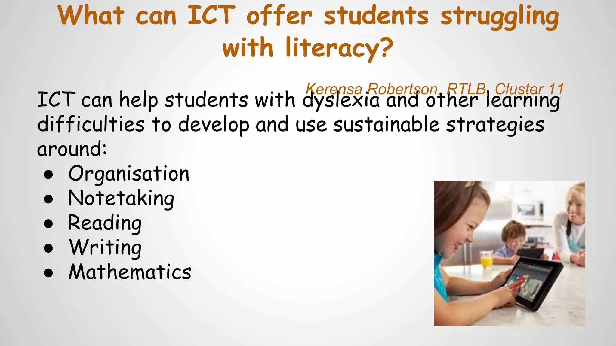 What can ICT offer students struggling
with literacy?
ICT can help students with dyslexia and other learning
difficulties to develop and use sustainable strategies
around:
● Organisation
● Notetaking
● Reading
● Writing
● Mathematics
Kerensa Robertson, RTLB, Cluster 11
 