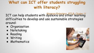 What can ICT offer students struggling
with literacy?
ICT can help students with dyslexia and other learning
difficulties to develop and use sustainable strategies
around:
● Organisation
● Notetaking
● Reading
● Writing
● Mathematics
Kerensa Robertson, RTLB, Cluster 11
 