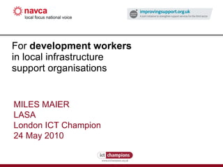 For  development workers   in local infrastructure support organisations MILES MAIER LASA London ICT Champion 24 May 2010 